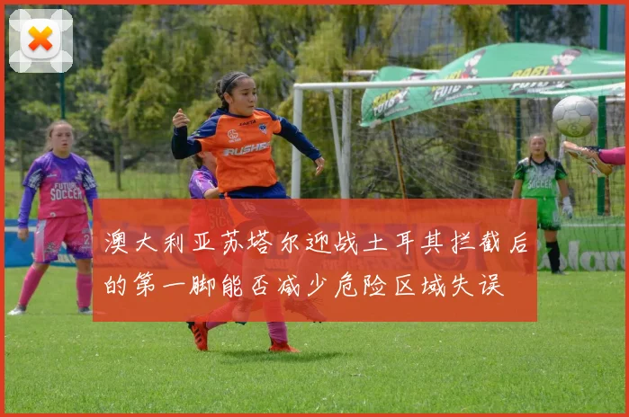 澳大利亚苏塔尔迎战土耳其拦截后的第一脚能否减少危险区域失误