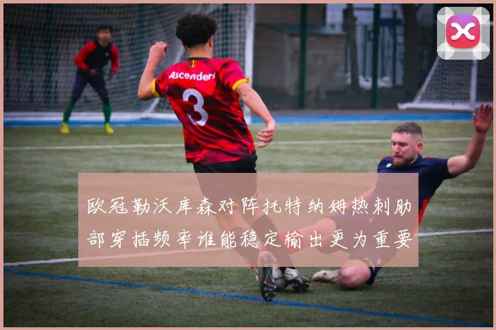 欧冠勒沃库森对阵托特纳姆热刺肋部穿插频率谁能稳定输出更为重要