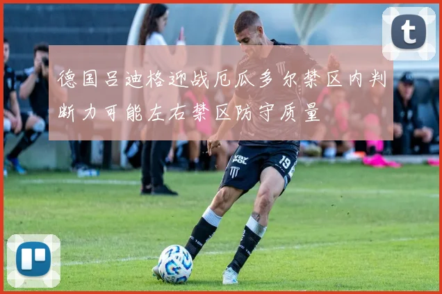 德国吕迪格迎战厄瓜多尔禁区内判断力可能左右禁区防守质量