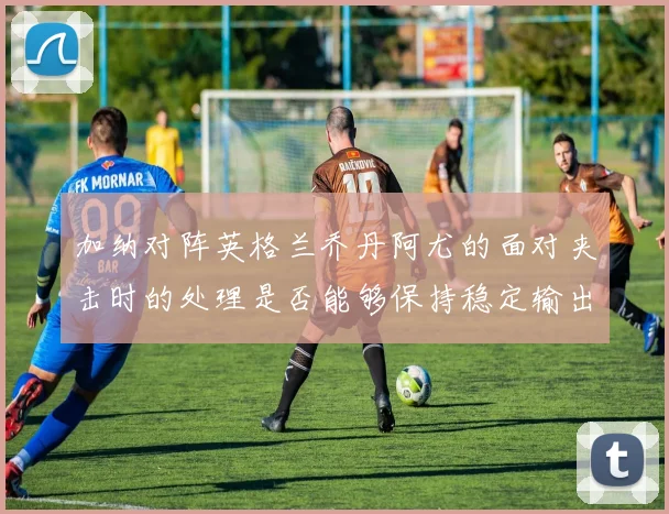加纳对阵英格兰乔丹阿尤的面对夹击时的处理是否能够保持稳定输出