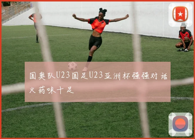 国奥队U23国足U23亚洲杯强强对话火药味十足