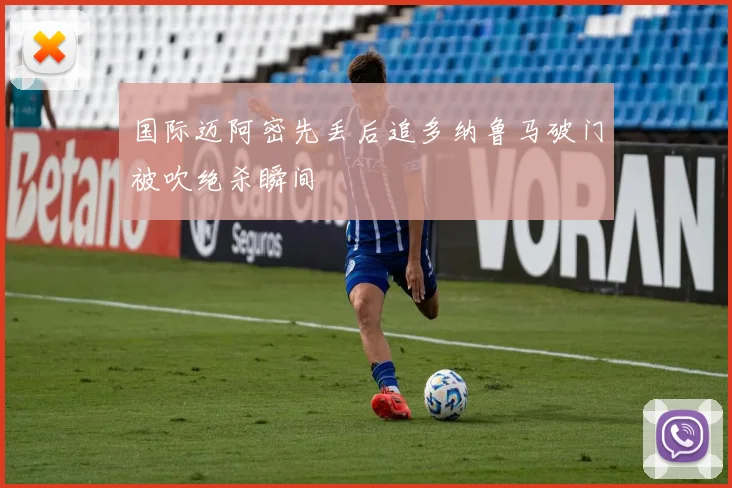 国际迈阿密先丢后追多纳鲁马破门被吹绝杀瞬间