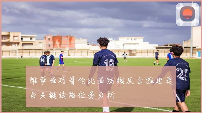 维萨面对哥伦比亚防线反击推进是否关键边路任务分析