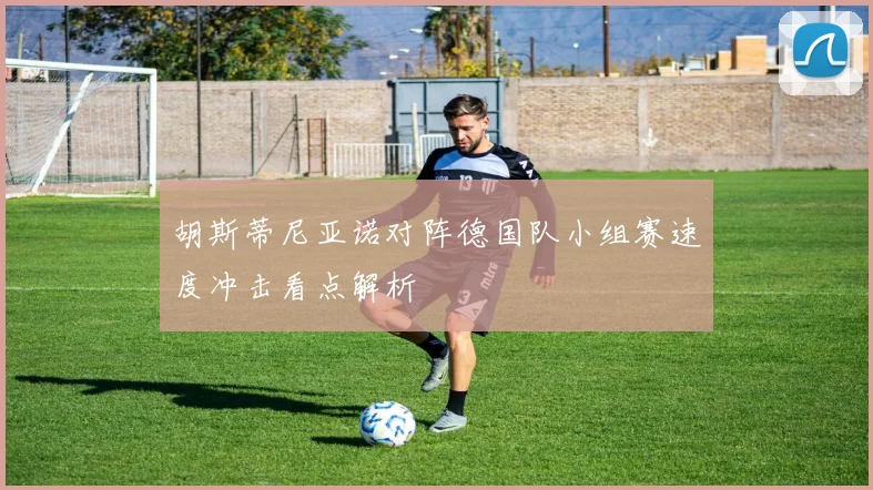 胡斯蒂尼亚诺对阵德国队小组赛速度冲击看点解析