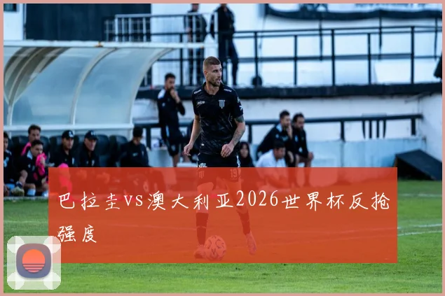 巴拉圭vs澳大利亚2026世界杯反抢强度