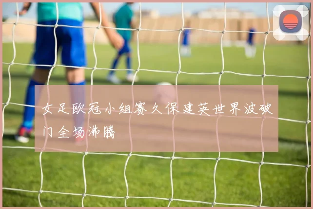 女足欧冠小组赛久保建英世界波破门全场沸腾