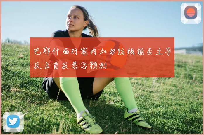 巴耶什面对塞内加尔防线能否主导反击首发悬念预测