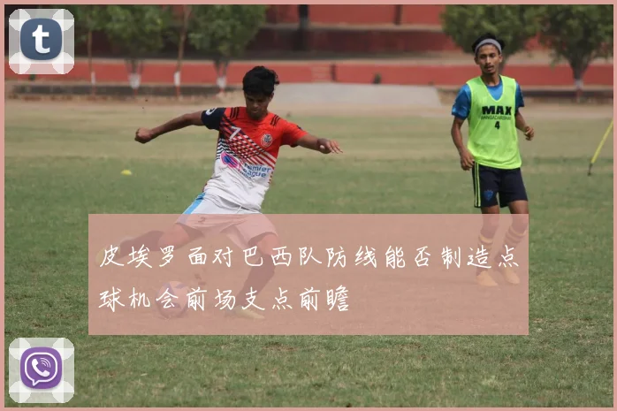 皮埃罗面对巴西队防线能否制造点球机会前场支点前瞻