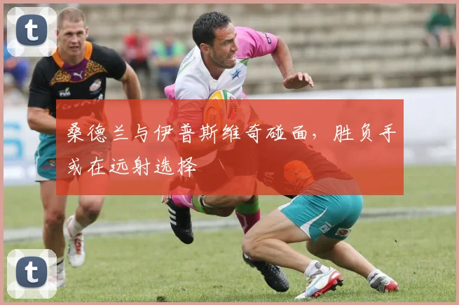 桑德兰与伊普斯维奇碰面，胜负手或在远射选择