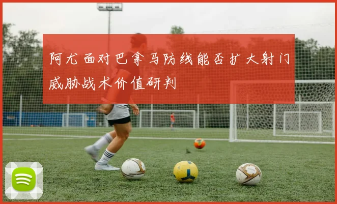阿尤面对巴拿马防线能否扩大射门威胁战术价值研判