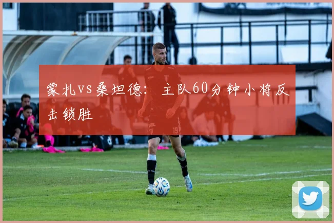 蒙扎vs桑坦德：主队60分钟小将反击锁胜