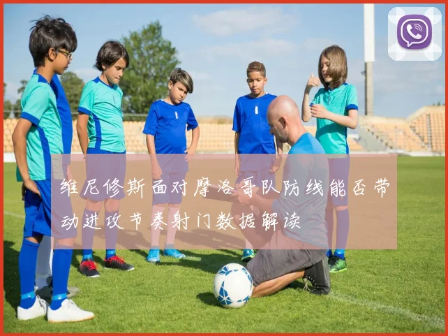 维尼修斯面对摩洛哥队防线能否带动进攻节奏射门数据解读