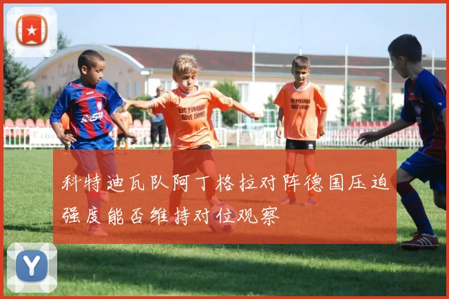 科特迪瓦队阿丁格拉对阵德国压迫强度能否维持对位观察