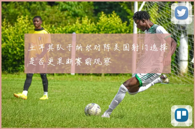 土耳其队于纳尔对阵美国射门选择是否更果断赛前观察