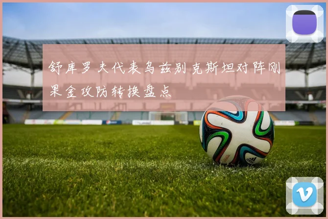 舒库罗夫代表乌兹别克斯坦对阵刚果金攻防转换盘点