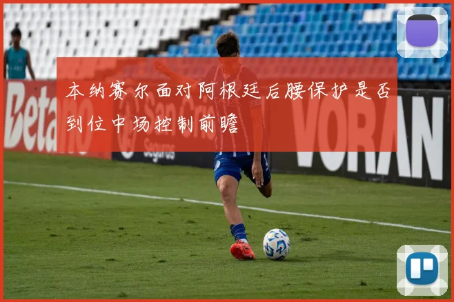 本纳赛尔面对阿根廷后腰保护是否到位中场控制前瞻