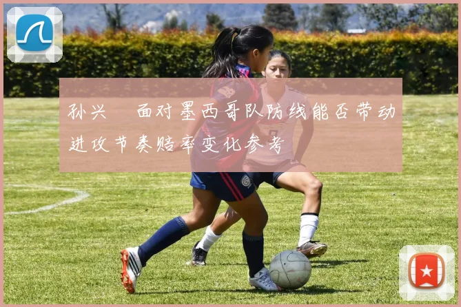 孙兴慜面对墨西哥队防线能否带动进攻节奏赔率变化参考