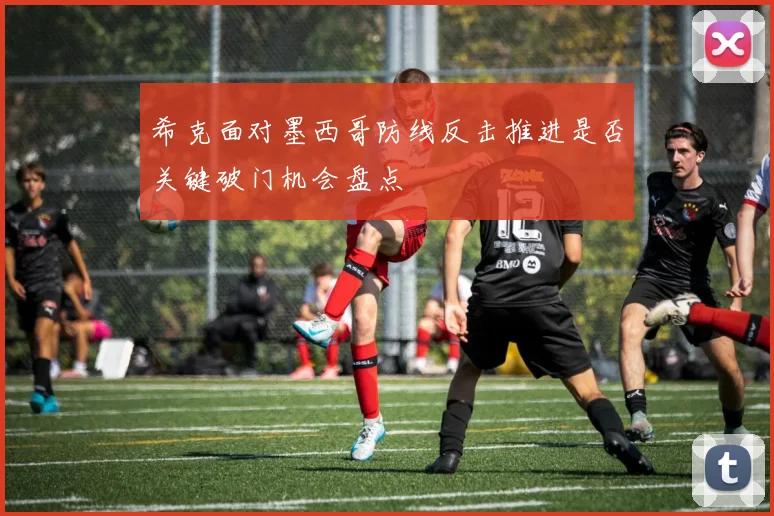 希克面对墨西哥防线反击推进是否关键破门机会盘点