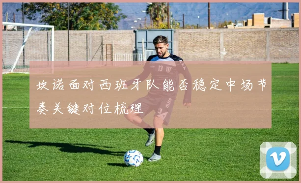 坎诺面对西班牙队能否稳定中场节奏关键对位梳理
