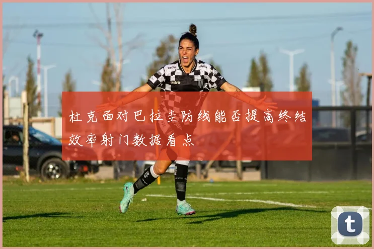 杜克面对巴拉圭防线能否提高终结效率射门数据看点