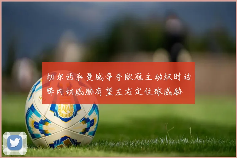 切尔西和曼城争夺欧冠主动权时边锋内切威胁有望左右定位球威胁