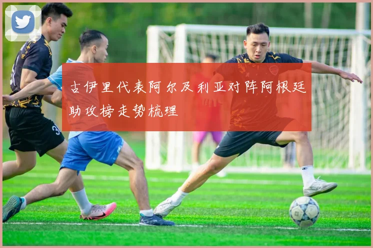 古伊里代表阿尔及利亚对阵阿根廷助攻榜走势梳理