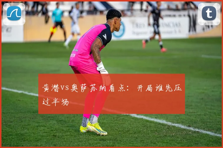 黄潜vs奥萨苏纳看点：开局谁先压过半场