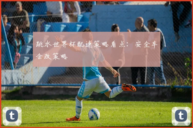 跳水世界杯配速策略看点:安全车会改策略