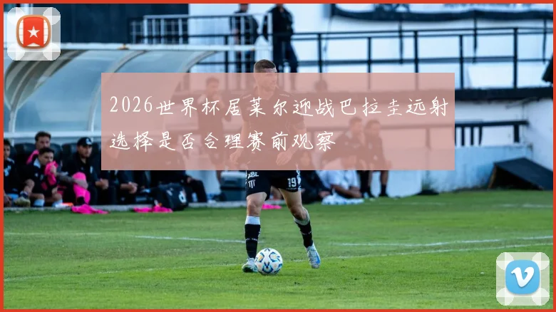 2026世界杯居莱尔迎战巴拉圭远射选择是否合理赛前观察