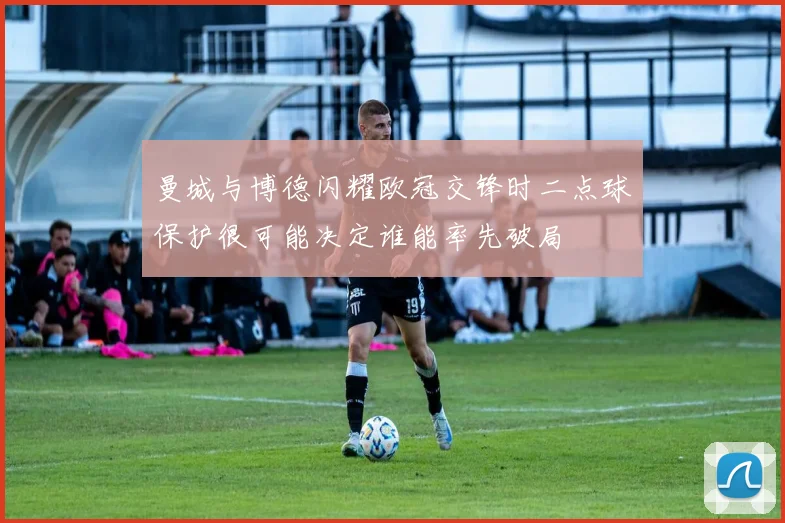 曼城与博德闪耀欧冠交锋时二点球保护很可能决定谁能率先破局