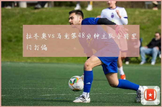 拉齐奥vs马竞第48分钟主队小将空门打偏