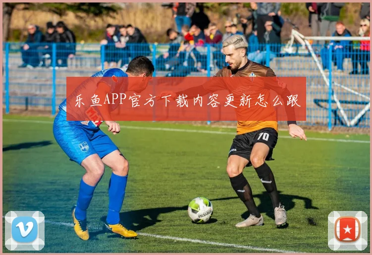 乐鱼APP官方下载内容更新怎么跟
